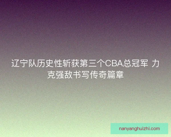 辽宁队历史性斩获第三个CBA总冠军 力克强敌书写传奇篇章
