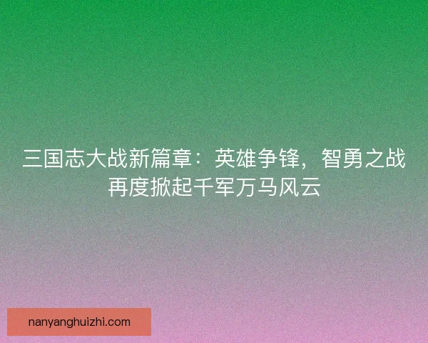 三国志大战新篇章:英雄争锋,智勇之战再度掀起千军万马风云 三国志大战新篇章:英雄争锋,智勇之战再度掀起千军万马风云